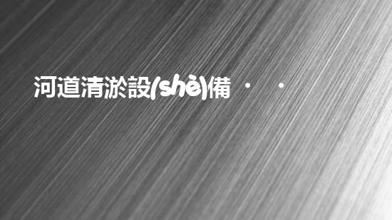 河道清淤設(shè)備，廠家專業(yè)保障水質(zhì)清潔